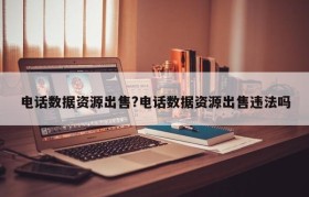 电话数据资源出售?电话数据资源出售违法吗